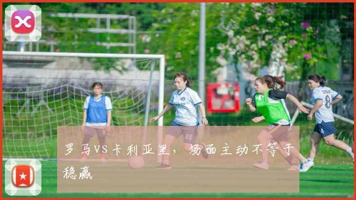 罗马vs卡利亚里,场面主动不等于稳赢
