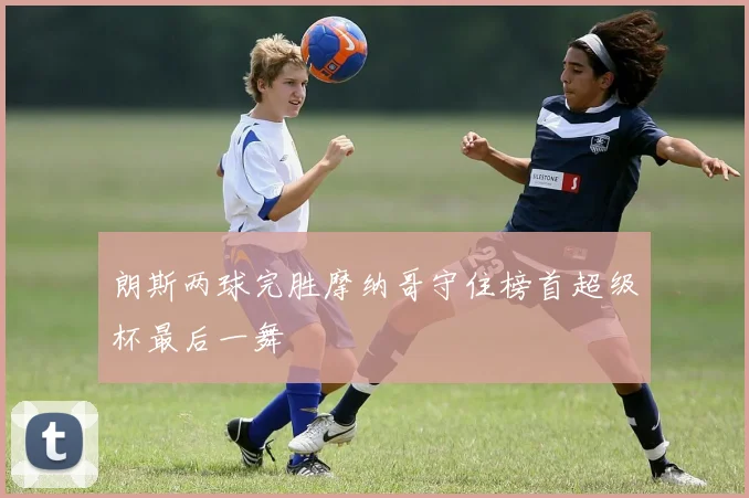 朗斯两球完胜摩纳哥守住榜首超级杯最后一舞