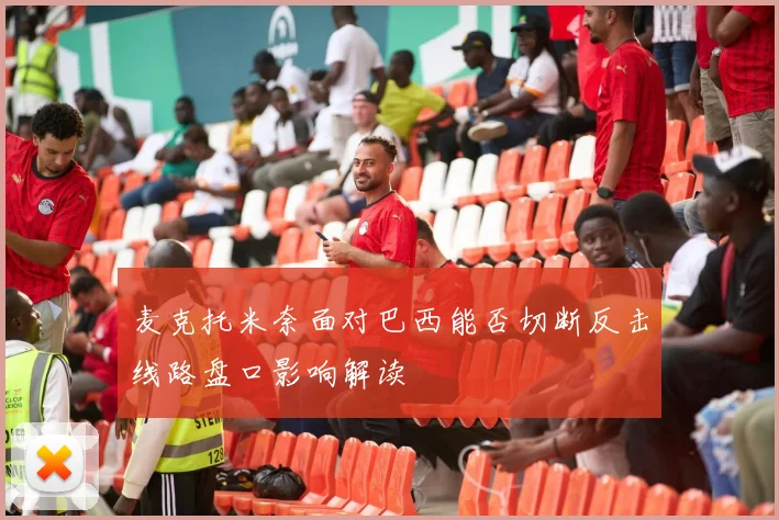 麦克托米奈面对巴西能否切断反击线路盘口影响解读
