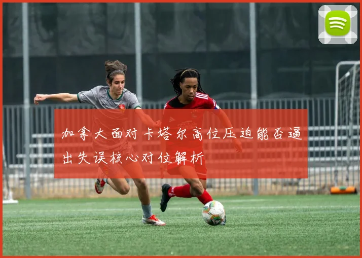 加拿大面对卡塔尔高位压迫能否逼出失误核心对位解析