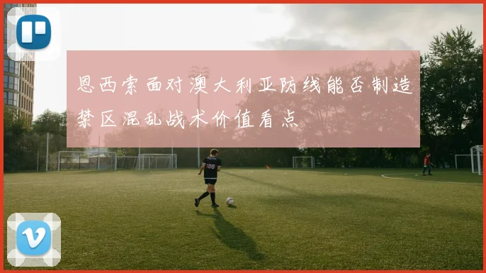 恩西索面对澳大利亚防线能否制造禁区混乱战术价值看点