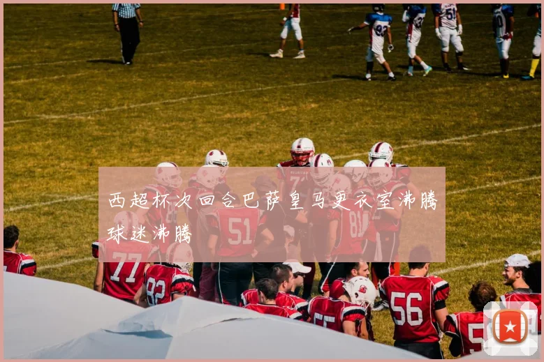 西超杯次回合巴萨皇马更衣室沸腾球迷沸腾