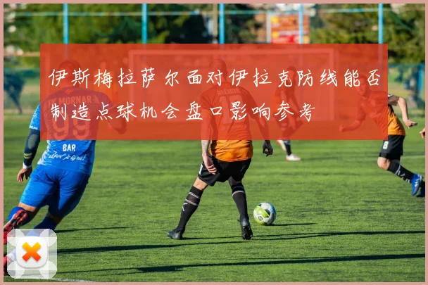 伊斯梅拉萨尔面对伊拉克防线能否制造点球机会盘口影响参考