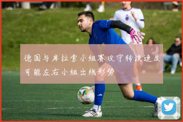 德国与库拉索小组赛攻守转换速度可能左右小组出线形势