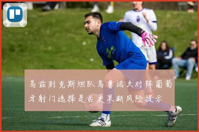 乌兹别克斯坦队乌鲁诺夫对阵葡萄牙射门选择是否更果断风险提示