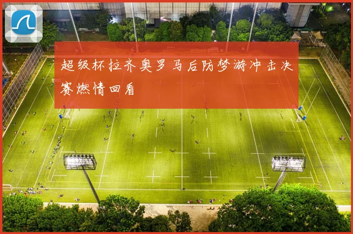 超级杯拉齐奥罗马后防梦游冲击决赛燃情回看