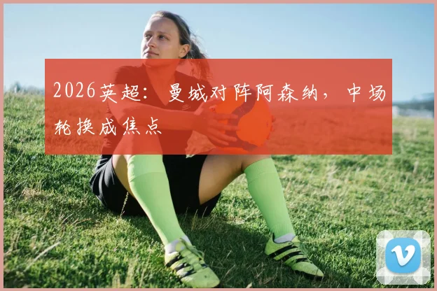 2026英超：曼城对阵阿森纳，中场轮换成焦点