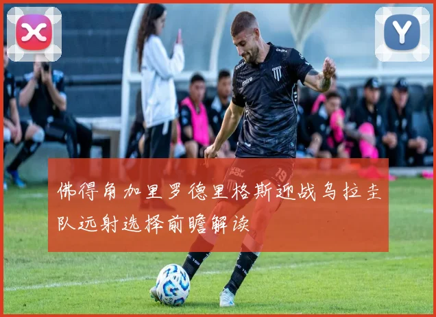 佛得角加里罗德里格斯迎战乌拉圭队远射选择前瞻解读