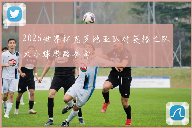 2026世界杯克罗地亚队对英格兰队大小球思路参考
