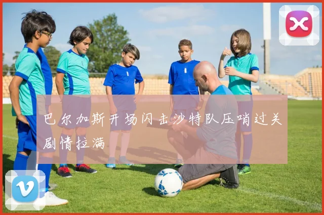 巴尔加斯开场闪击沙特队压哨过关剧情拉满