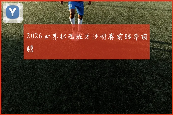 2026世界杯西班牙沙特赛前赔率前瞻