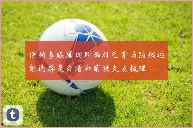 伊纳基威廉姆斯面对巴拿马防线远射选择是否增加前场支点梳理