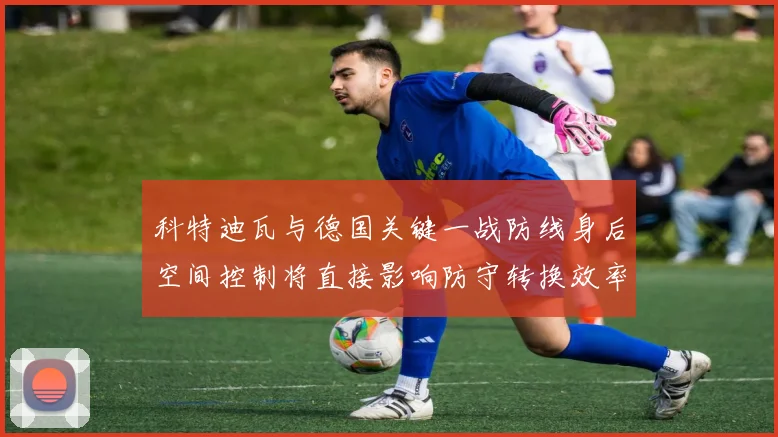 科特迪瓦与德国关键一战防线身后空间控制将直接影响防守转换效率