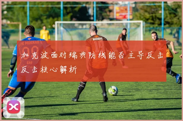 加克波面对瑞典防线能否主导反击反击核心解析
