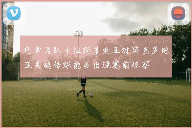 巴拿马队卡拉斯基利亚对阵克罗地亚关键传球能否出现赛前观察