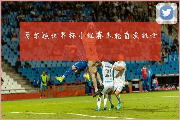 马尔迪世界杯小组赛末轮首发机会