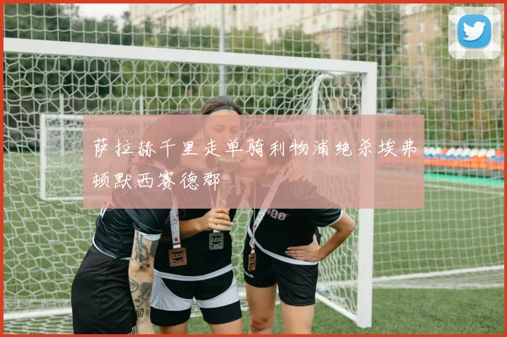 萨拉赫千里走单骑利物浦绝杀埃弗顿默西赛德郡