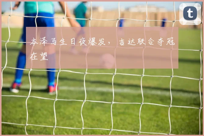 本泽马生日夜爆发，吉达联合夺冠在望