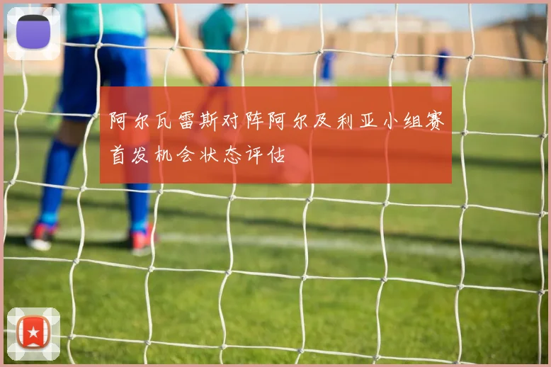 阿尔瓦雷斯对阵阿尔及利亚小组赛首发机会状态评估