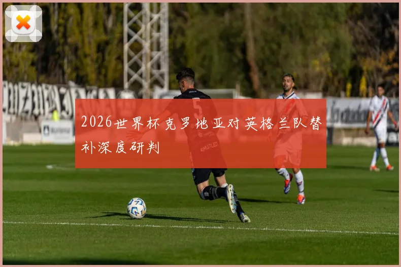 2026世界杯克罗地亚对英格兰队替补深度研判