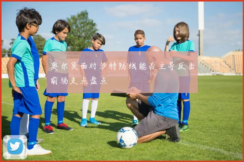 奥尔莫面对沙特防线能否主导反击前场支点盘点