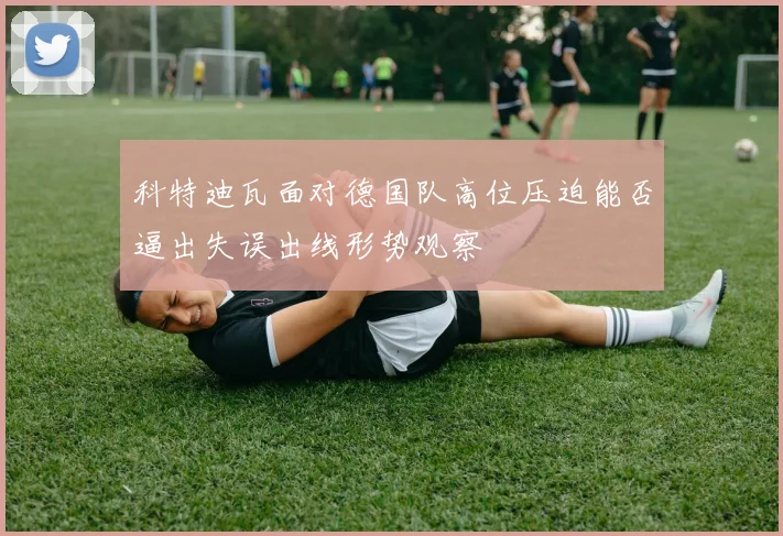 科特迪瓦面对德国队高位压迫能否逼出失误出线形势观察