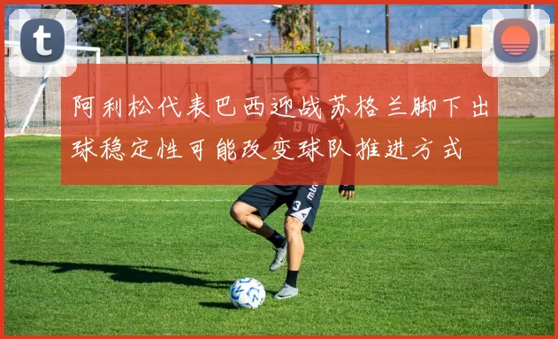 阿利松代表巴西迎战苏格兰脚下出球稳定性可能改变球队推进方式