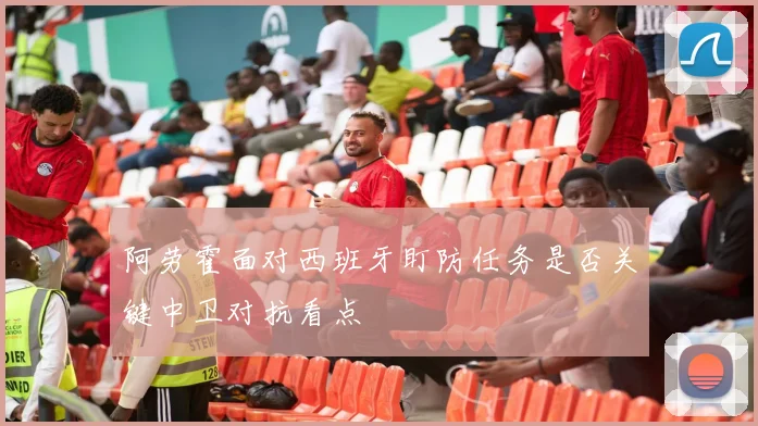 阿劳霍面对西班牙盯防任务是否关键中卫对抗看点
