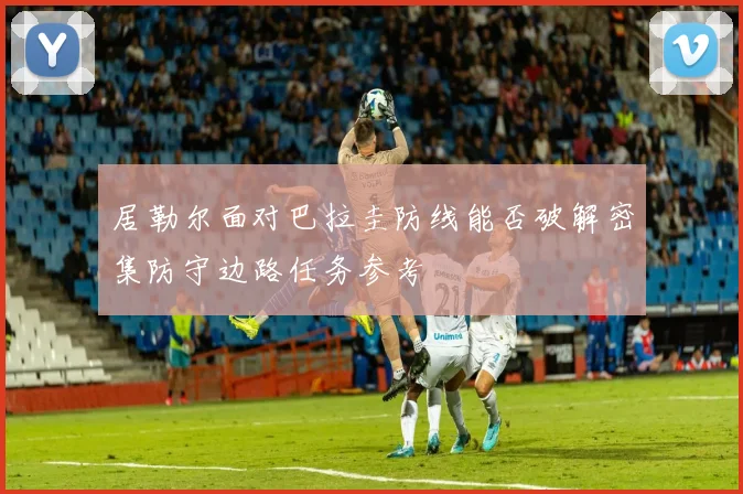 居勒尔面对巴拉圭防线能否破解密集防守边路任务参考