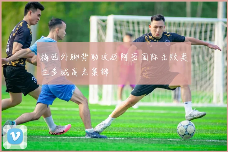 梅西外脚背助攻迈阿密国际击败奥兰多城高光集锦