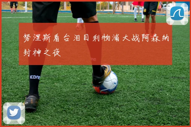 努涅斯看台泪目利物浦大战阿森纳封神之夜