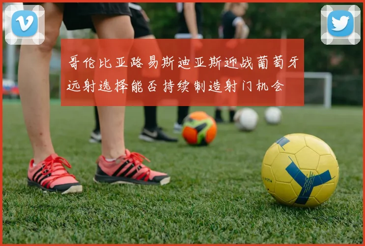 哥伦比亚路易斯迪亚斯迎战葡萄牙远射选择能否持续制造射门机会