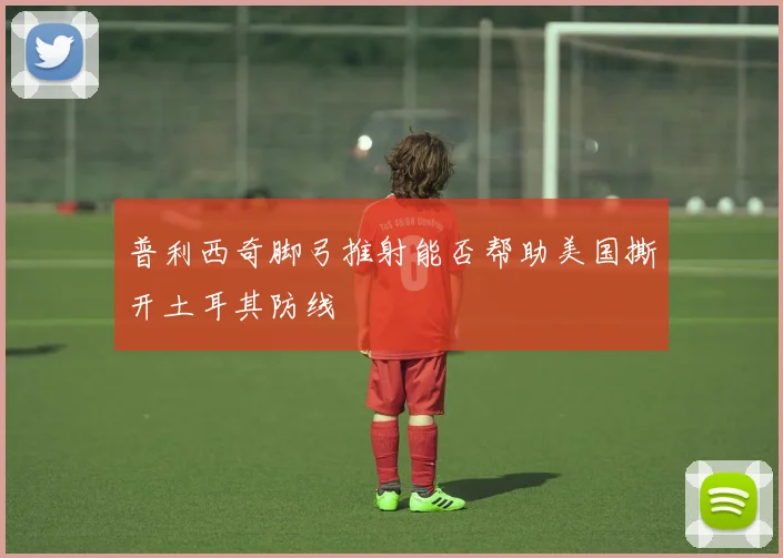 普利西奇脚弓推射能否帮助美国撕开土耳其防线
