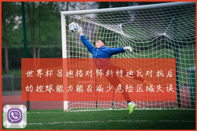 世界杯吕迪格对阵科特迪瓦对抗后的控球能力能否减少危险区域失误
