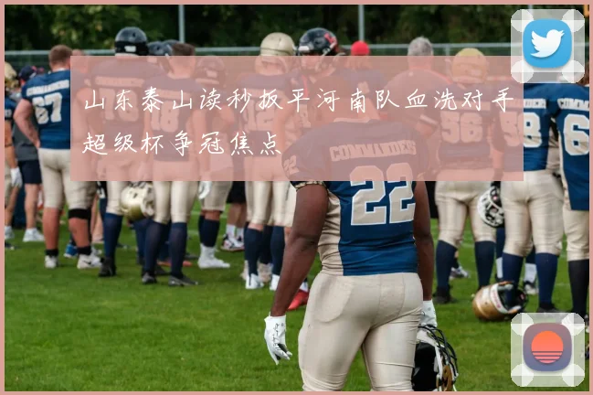 山东泰山读秒扳平河南队血洗对手超级杯争冠焦点