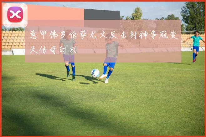 意甲佛罗伦萨尤文反击封神争冠变天传奇时刻