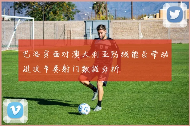 巴洛贡面对澳大利亚防线能否带动进攻节奏射门数据分析