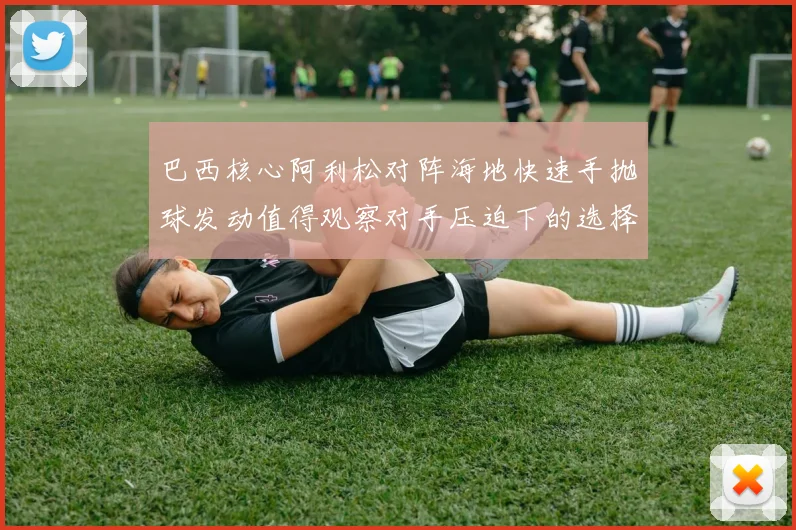 巴西核心阿利松对阵海地快速手抛球发动值得观察对手压迫下的选择