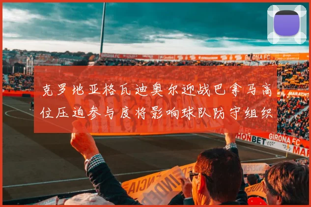 克罗地亚格瓦迪奥尔迎战巴拿马高位压迫参与度将影响球队防守组织