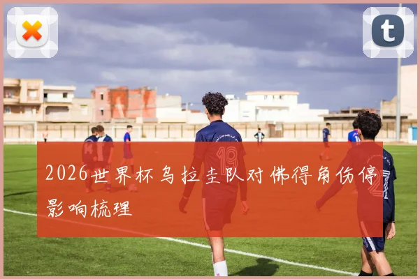 2026世界杯乌拉圭队对佛得角伤停影响梳理
