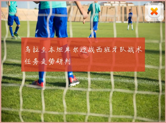 乌拉圭本坦库尔迎战西班牙队战术任务走势研判