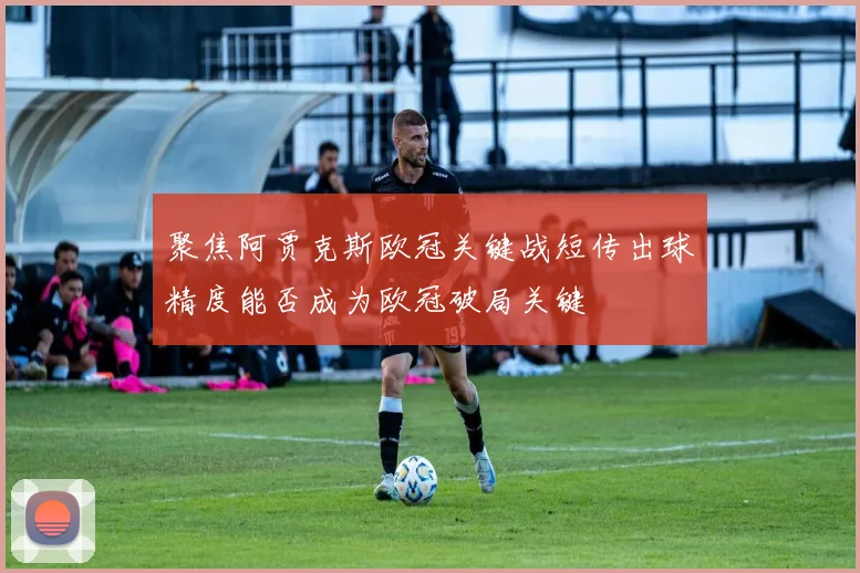 聚焦阿贾克斯欧冠关键战短传出球精度能否成为欧冠破局关键
