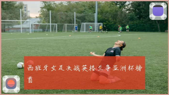 西班牙女足决战英格兰争亚洲杯榜首