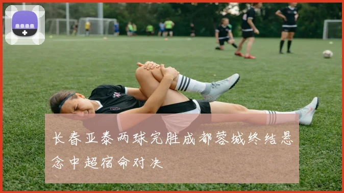长春亚泰两球完胜成都蓉城终结悬念中超宿命对决
