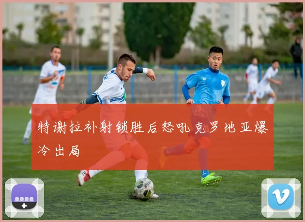 特谢拉补射锁胜后怒吼克罗地亚爆冷出局